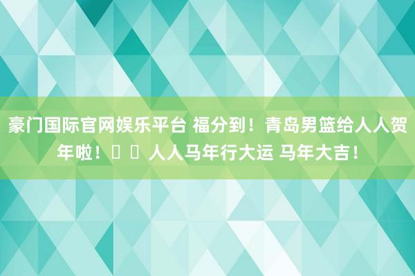 豪门国际官网娱乐平台 福分到！青岛男篮给人人贺年啦！㊗️人人马年行大运 马年大吉！