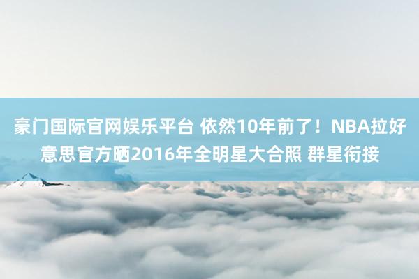 豪门国际官网娱乐平台 依然10年前了！NBA拉好意思官方晒2016年全明星大合照 群星衔接
