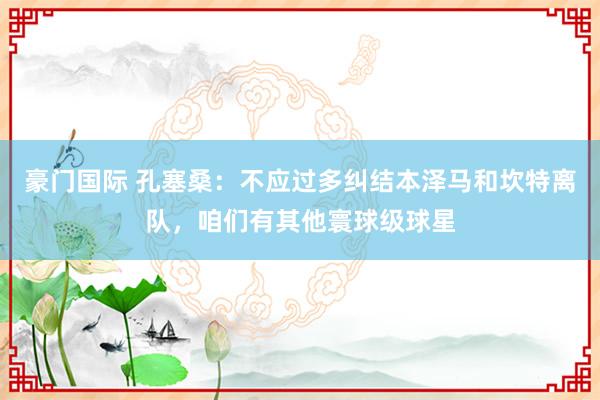豪门国际 孔塞桑：不应过多纠结本泽马和坎特离队，咱们有其他寰球级球星