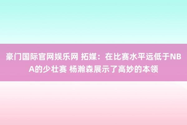 豪门国际官网娱乐网 拓媒：在比赛水平远低于NBA的少壮赛 杨瀚森展示了高妙的本领