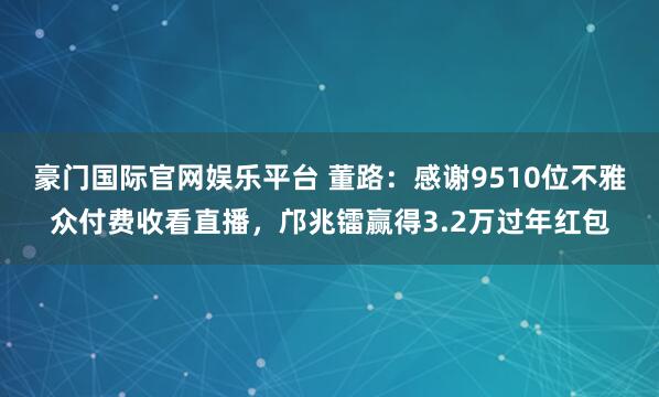 豪门国际官网娱乐平台 董路：感谢9510位不雅众付费收看直播，邝兆镭赢得3.2万过年红包