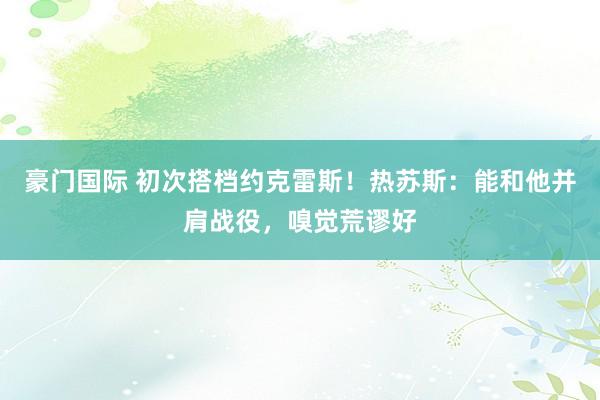 豪门国际 初次搭档约克雷斯！热苏斯：能和他并肩战役，嗅觉荒谬好