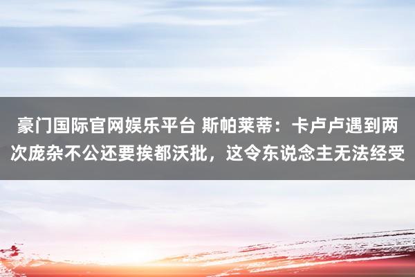 豪门国际官网娱乐平台 斯帕莱蒂：卡卢卢遇到两次庞杂不公还要挨都沃批，这令东说念主无法经受