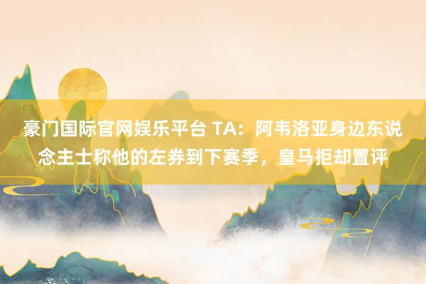 豪门国际官网娱乐平台 TA：阿韦洛亚身边东说念主士称他的左券到下赛季，皇马拒却置评