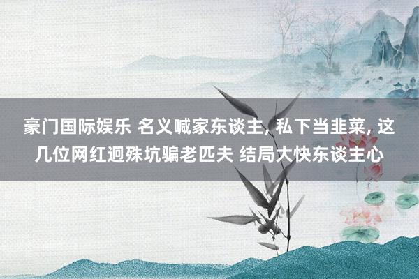 豪门国际娱乐 名义喊家东谈主， 私下当韭菜， 这几位网红迥殊坑骗老匹夫 结局大快东谈主心