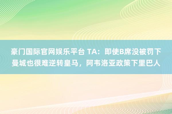 豪门国际官网娱乐平台 TA：即使B席没被罚下曼城也很难逆转皇马，阿韦洛亚政策下里巴人
