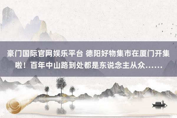 豪门国际官网娱乐平台 德阳好物集市在厦门开集啦！百年中山路到处都是东说念主从众……
