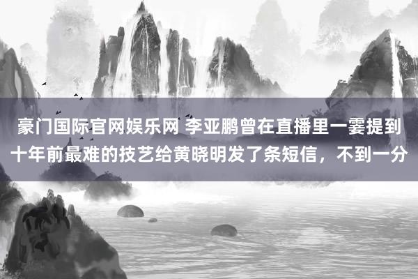 豪门国际官网娱乐网 李亚鹏曾在直播里一霎提到十年前最难的技艺给黄晓明发了条短信，不到一分