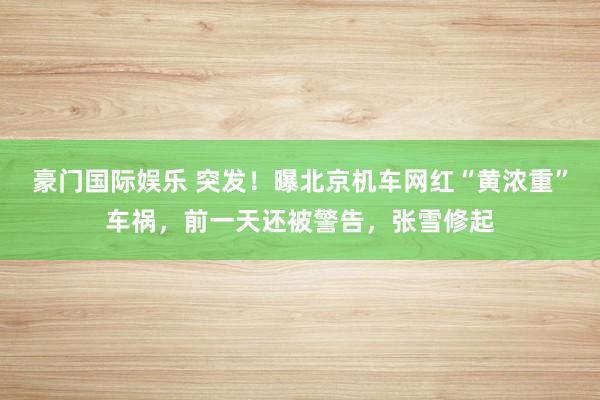 豪门国际娱乐 突发！曝北京机车网红“黄浓重”车祸，前一天还被警告，张雪修起