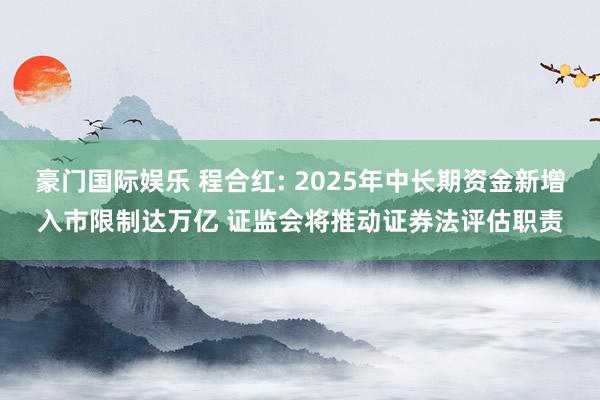 豪门国际娱乐 程合红: 2025年中长期资金新增入市限制达万亿 证监会将推动证券法评估职责