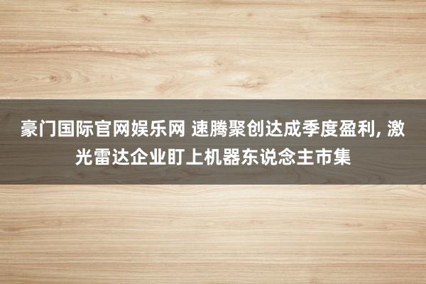 豪门国际官网娱乐网 速腾聚创达成季度盈利， 激光雷达企业盯上机器东说念主市集