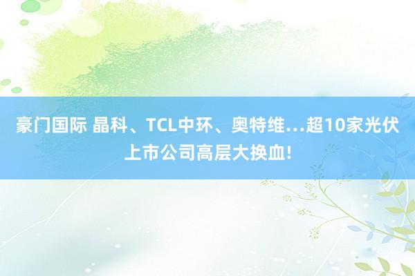 豪门国际 晶科、TCL中环、奥特维…超10家光伏上市公司高层大换血!