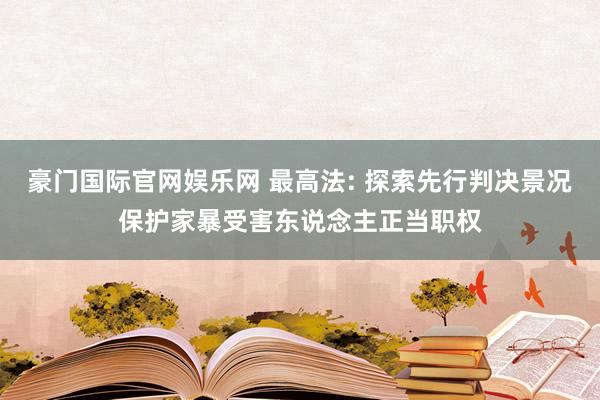 豪门国际官网娱乐网 最高法: 探索先行判决景况保护家暴受害东说念主正当职权