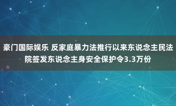 豪门国际娱乐 反家庭暴力法推行以来东说念主民法院签发东说念主身安全保护令3.3万份