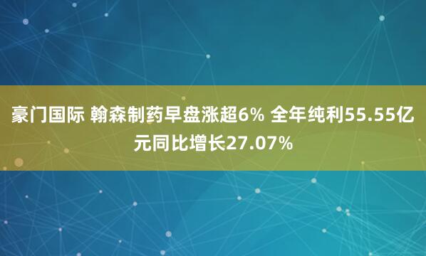 豪门国际 翰森制药早盘涨超6% 全年纯利55.55亿元同比增长27.07%