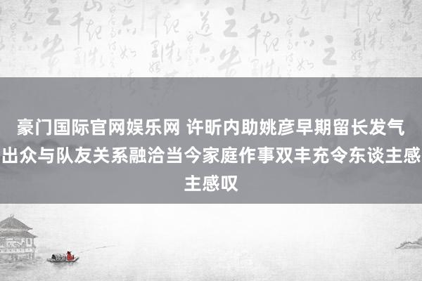 豪门国际官网娱乐网 许昕内助姚彦早期留长发气质出众与队友关系融洽当今家庭作事双丰充令东谈主感叹