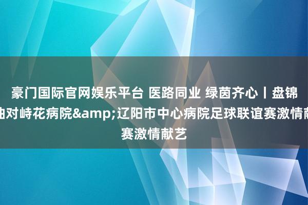 豪门国际官网娱乐平台 医路同业 绿茵齐心丨盘锦辽油对峙花病院&辽阳市中心病院足球联谊赛激情献艺