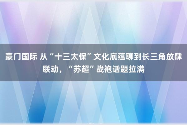 豪门国际 从“十三太保”文化底蕴聊到长三角放肆联动，“苏超”战袍话题拉满