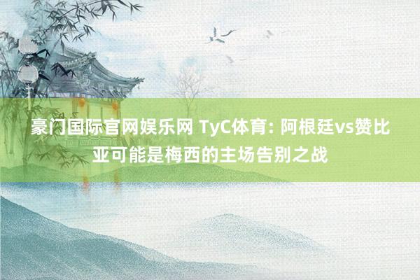豪门国际官网娱乐网 TyC体育: 阿根廷vs赞比亚可能是梅西的主场告别之战