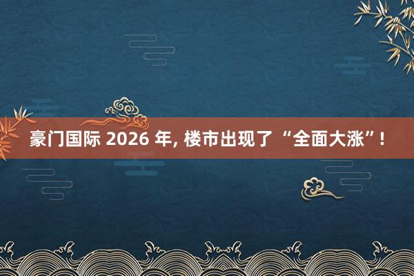 豪门国际 2026 年， 楼市出现了 “全面大涨”!