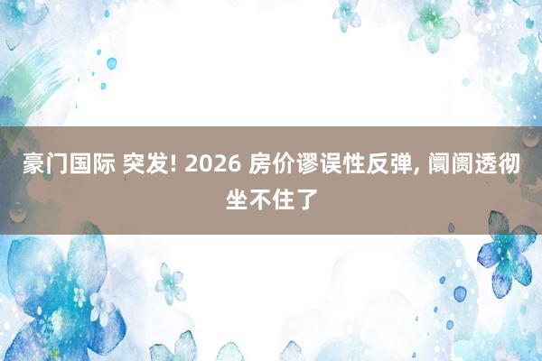 豪门国际 突发! 2026 房价谬误性反弹， 阛阓透彻坐不住了