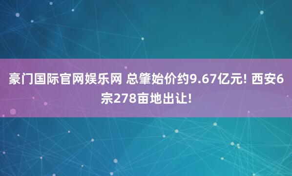 豪门国际官网娱乐网 总肇始价约9.67亿元! 西安6宗278亩地出让!