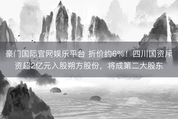 豪门国际官网娱乐平台 折价约6%！四川国资斥资超2亿元入股朔方股份，将成第二大股东