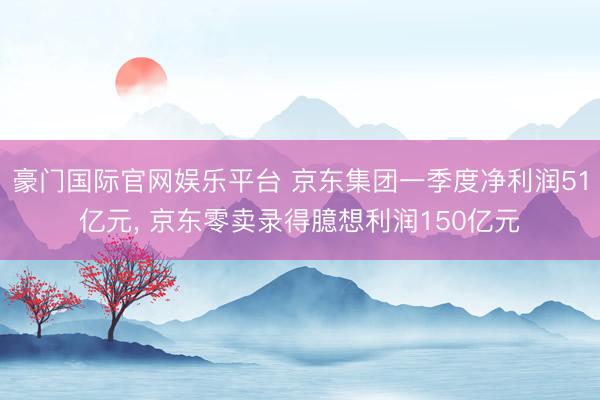 豪门国际官网娱乐平台 京东集团一季度净利润51亿元， 京东零卖录得臆想利润150亿元