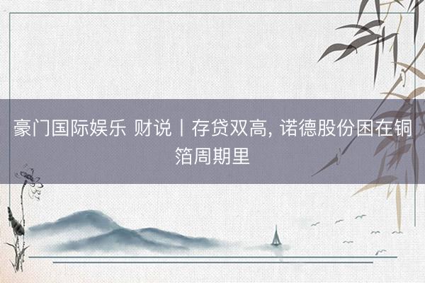 豪门国际娱乐 财说丨存贷双高， 诺德股份困在铜箔周期里