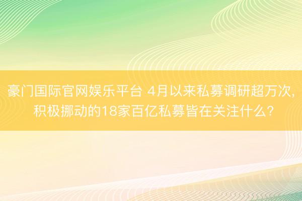 豪门国际官网娱乐平台 4月以来私募调研超万次， 积极挪动的18家百亿私募皆在关注什么?