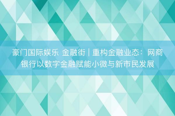 豪门国际娱乐 金融街 | 重构金融业态：网商银行以数字金融赋能小微与新市民发展
