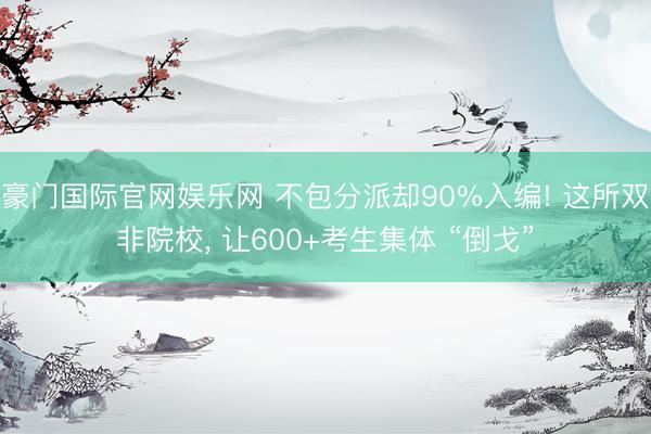 豪门国际官网娱乐网 不包分派却90%入编! 这所双非院校， 让600+考生集体 “倒戈”