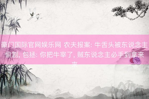 豪门国际官网娱乐网 农夫报案: 牛舌头被东说念主偷割， 包拯: 你把牛宰了， 贼东说念主必手到拿来