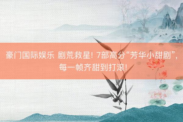 豪门国际娱乐 剧荒救星! 7部高分“芳华小甜剧”， 每一帧齐甜到打滚!