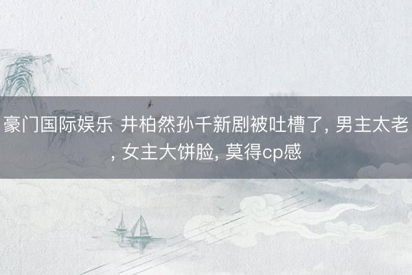 豪门国际娱乐 井柏然孙千新剧被吐槽了， 男主太老， 女主大饼脸， 莫得cp感