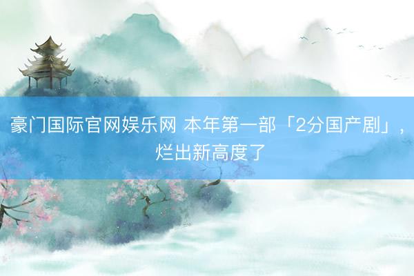 豪门国际官网娱乐网 本年第一部「2分国产剧」， 烂出新高度了