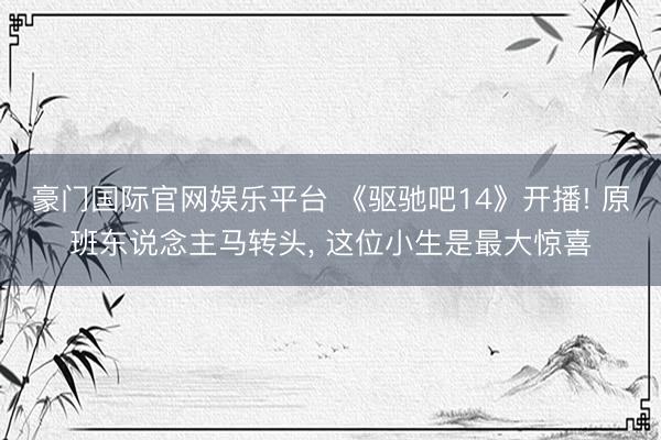 豪门国际官网娱乐平台 《驱驰吧14》开播! 原班东说念主马转头， 这位小生是最大惊喜