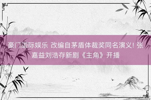 豪门国际娱乐 改编自茅盾体裁奖同名演义! 张嘉益刘浩存新剧《主角》开播