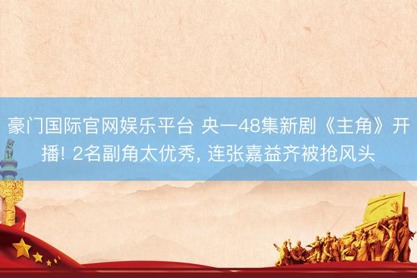 豪门国际官网娱乐平台 央一48集新剧《主角》开播! 2名副角太优秀， 连张嘉益齐被抢风头
