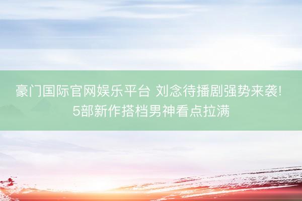豪门国际官网娱乐平台 刘念待播剧强势来袭! 5部新作搭档男神看点拉满