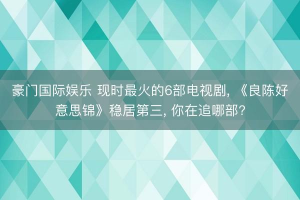 豪门国际娱乐 现时最火的6部电视剧， 《良陈好意思锦》稳居第三， 你在追哪部?