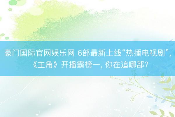 豪门国际官网娱乐网 6部最新上线“热播电视剧”， 《主角》开播霸榜一， 你在追哪部?