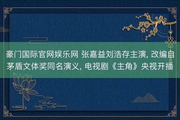 豪门国际官网娱乐网 张嘉益刘浩存主演， 改编自茅盾文体奖同名演义， 电视剧《主角》央视开播