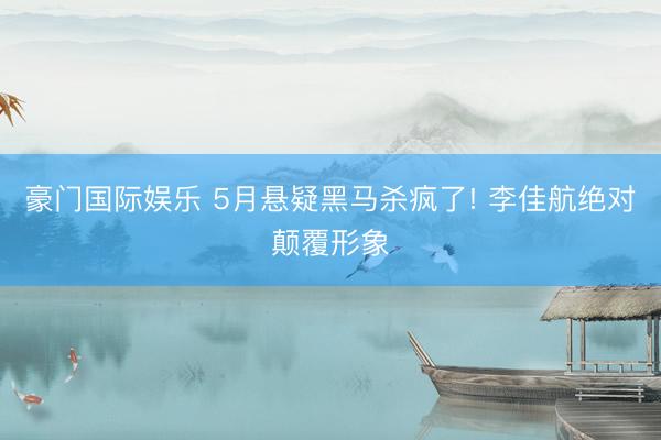 豪门国际娱乐 5月悬疑黑马杀疯了! 李佳航绝对颠覆形象