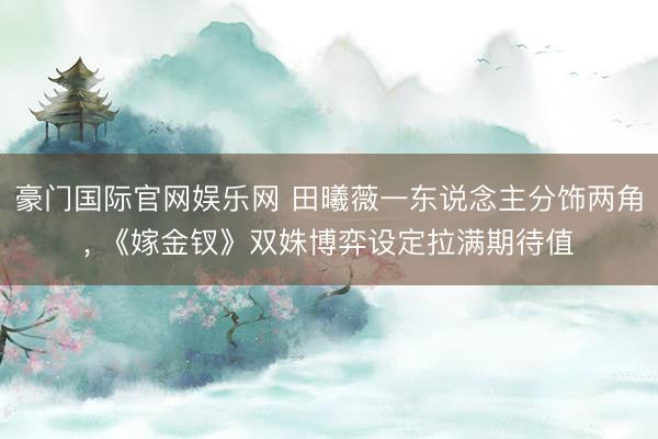 豪门国际官网娱乐网 田曦薇一东说念主分饰两角， 《嫁金钗》双姝博弈设定拉满期待值