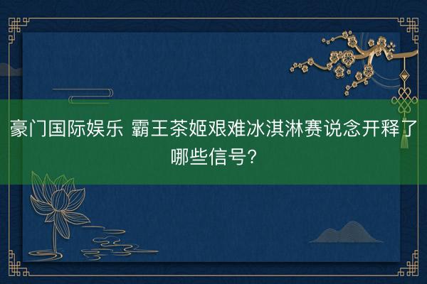 豪门国际娱乐 霸王茶姬艰难冰淇淋赛说念开释了哪些信号?