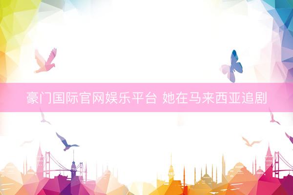 豪门国际官网娱乐平台 她在马来西亚追剧