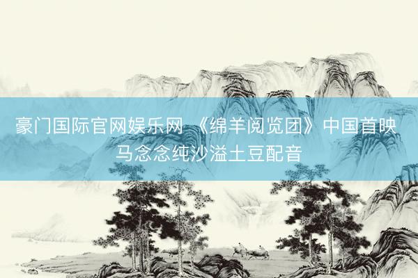 豪门国际官网娱乐网 《绵羊阅览团》中国首映 马念念纯沙溢土豆配音
