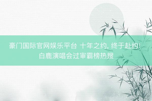 豪门国际官网娱乐平台 十年之约， 终于赴约! 白鹿演唱会过审霸榜热搜