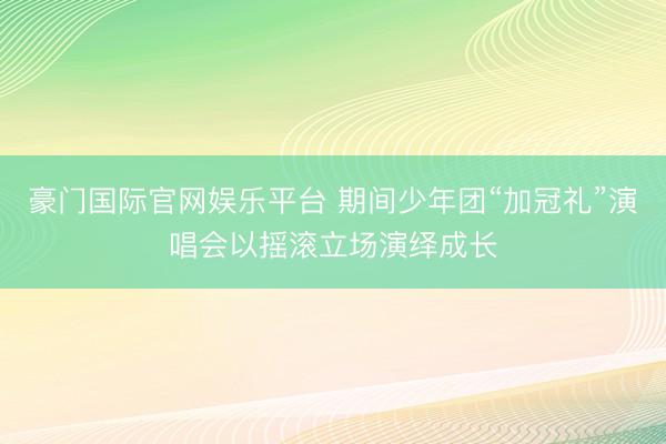 豪门国际官网娱乐平台 期间少年团“加冠礼”演唱会以摇滚立场演绎成长